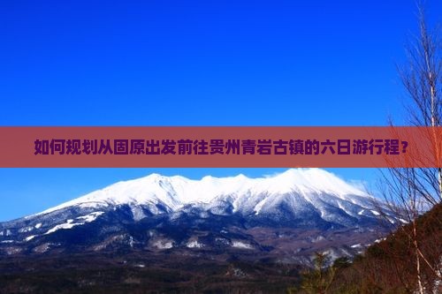 如何规划从固原出发前往贵州青岩古镇的六日游行程？