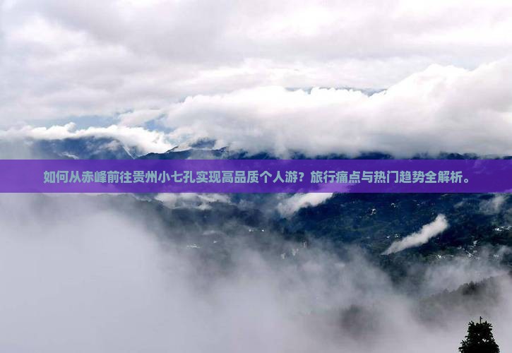 如何从赤峰前往贵州小七孔实现高品质个人游？旅行痛点与热门趋势全解析。