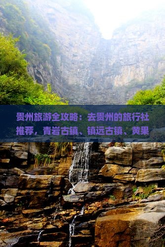 贵州旅游全攻略：去贵州的旅行社推荐，青岩古镇、镇远古镇、黄果树瀑布、贵阳景区景点美食特色小吃旅行看看
