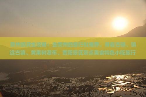 贵州旅游全攻略：去贵州的旅行社推荐，青岩古镇、镇远古镇、黄果树瀑布、贵阳景区景点美食特色小吃旅行看看