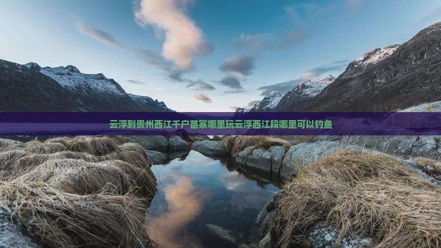 云浮到贵州西江千户苗寨哪里玩云浮西江段哪里可以钓鱼