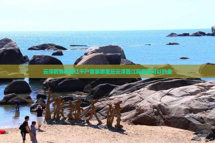 云浮到贵州西江千户苗寨哪里玩云浮西江段哪里可以钓鱼