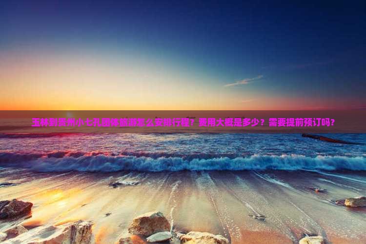 玉林到贵州小七孔团体旅游怎么安排行程？费用大概是多少？需要提前预订吗？