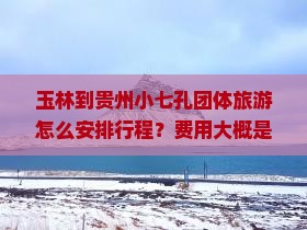 玉林到贵州小七孔团体旅游怎么安排行程？费用大概是多少？需要提前预订吗？