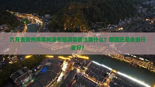 六月去贵州黄果树瀑布旅游需要注意什么？跟团还是自由行更好？