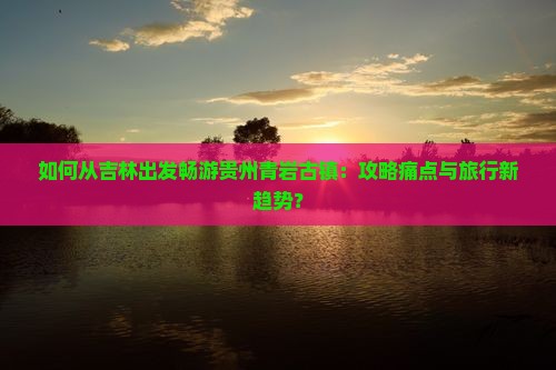 如何从吉林出发畅游贵州青岩古镇：攻略痛点与旅行新趋势？