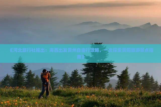 《河北旅行社推出：海西出发贵州自由行攻略，一次探索贵阳旅游景点指南》