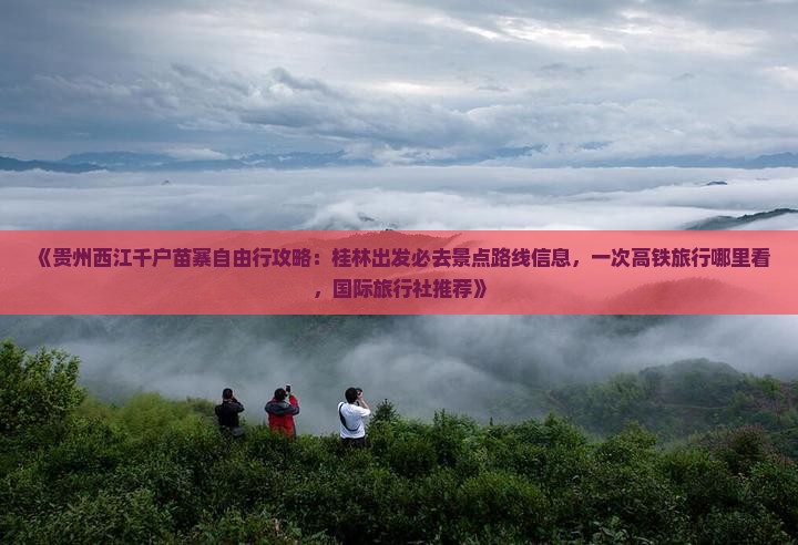 《贵州西江千户苗寨自由行攻略：桂林出发必去景点路线信息，一次高铁旅行哪里看，国际旅行社推荐》