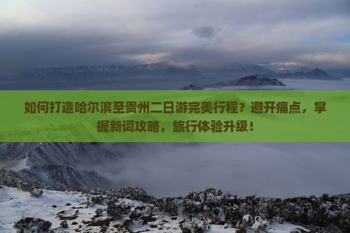 如何打造哈尔滨至贵州二日游完美行程？避开痛点，掌握新词攻略，旅行体验升级！