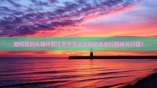 如何规划从喀什前往贵州青岩古镇的自由行路线与行程？