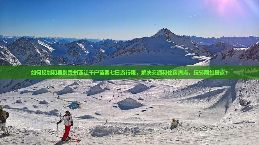 如何规划和县到贵州西江千户苗寨七日游行程，解决交通和住宿痛点，玩转网红景点？