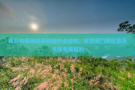 青岛去贵州黄果树瀑布必去地，享受免门票优惠及市民专属福利