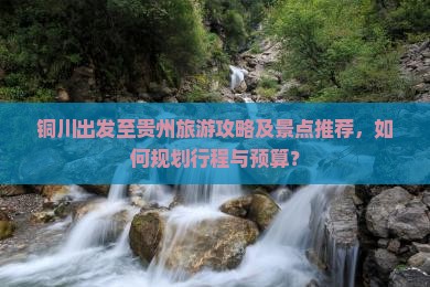 铜川出发至贵州旅游攻略及景点推荐，如何规划行程与预算？