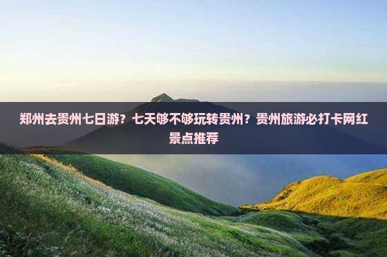 郑州去贵州七日游？七天够不够玩转贵州？贵州旅游必打卡网红景点推荐