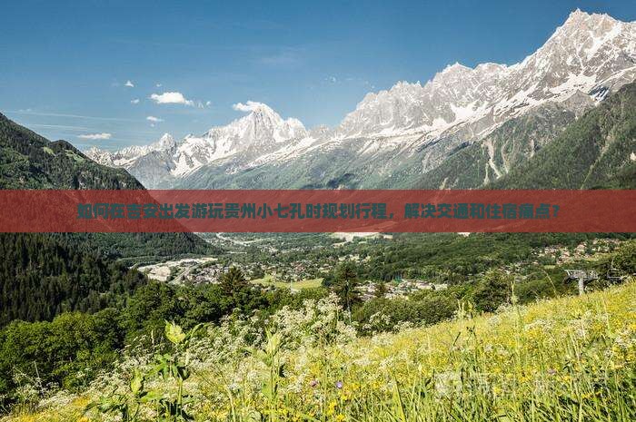 如何在吉安出发游玩贵州小七孔时规划行程，解决交通和住宿痛点？