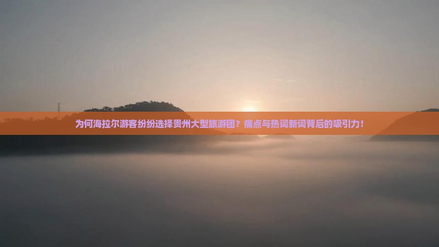 为何海拉尔游客纷纷选择贵州大型旅游团？痛点与热词新词背后的吸引力！