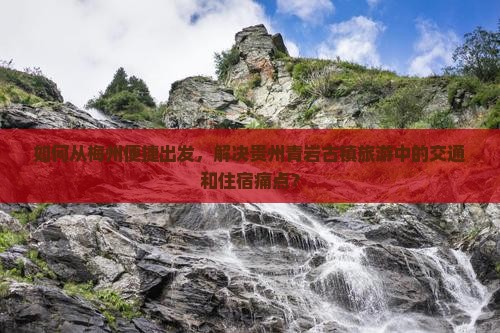 如何从梅州便捷出发，解决贵州青岩古镇旅游中的交通和住宿痛点？