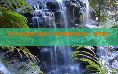 荆门出发至贵州贵阳四日游攻略及行程推荐，如何规划？