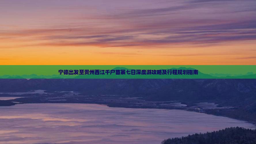 宁德出发至贵州西江千户苗寨七日深度游攻略及行程规划指南