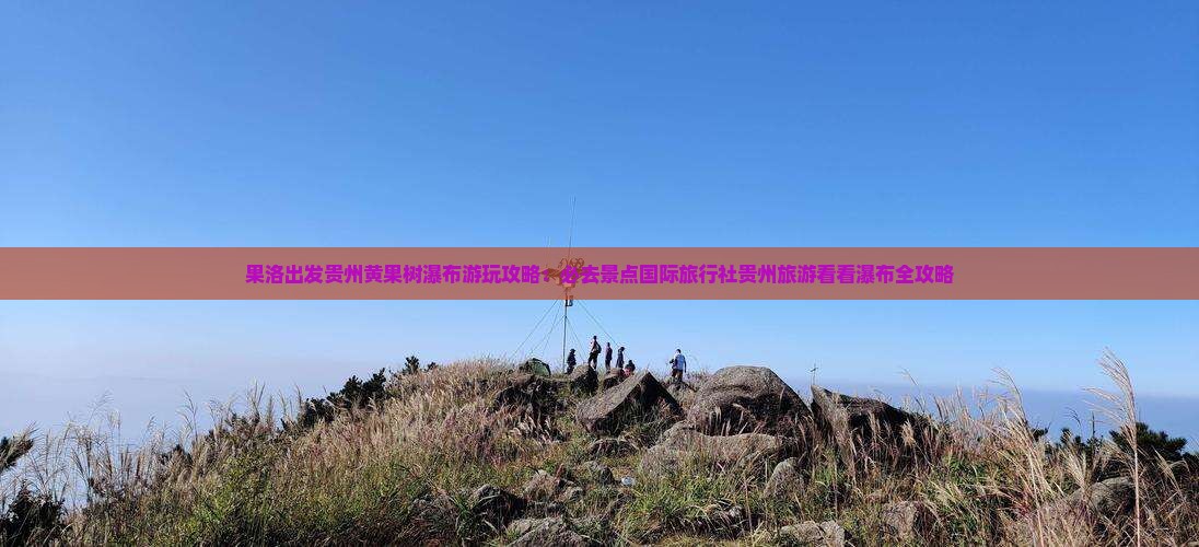果洛出发贵州黄果树瀑布游玩攻略：必去景点国际旅行社贵州旅游看看瀑布全攻略