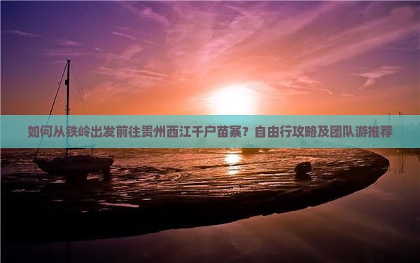 如何从铁岭出发前往贵州西江千户苗寨？自由行攻略及团队游推荐