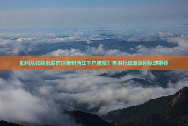 如何从铁岭出发前往贵州西江千户苗寨？自由行攻略及团队游推荐