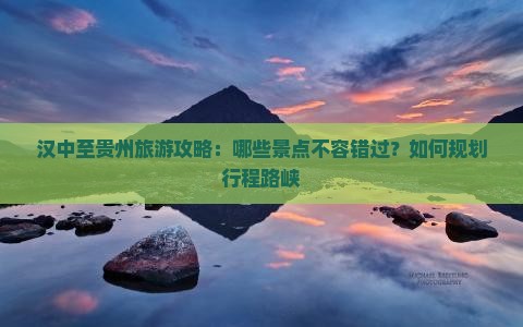 汉中至贵州旅游攻略：哪些景点不容错过？如何规划行程路峡