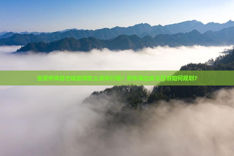 去贵州青岩古镇旅游怎么安排行程？黔东南出发五日游如何规划？