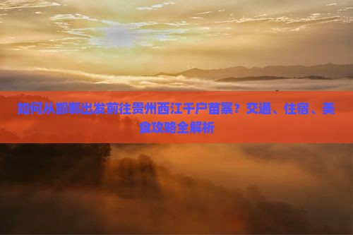 如何从邯郸出发前往贵州西江千户苗寨？交通、住宿、美食攻略全解析