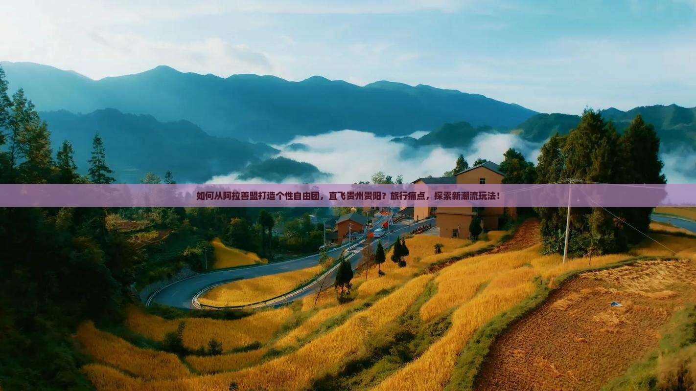 如何从阿拉善盟打造个性自由团，直飞贵州贵阳？旅行痛点，探索新潮流玩法！