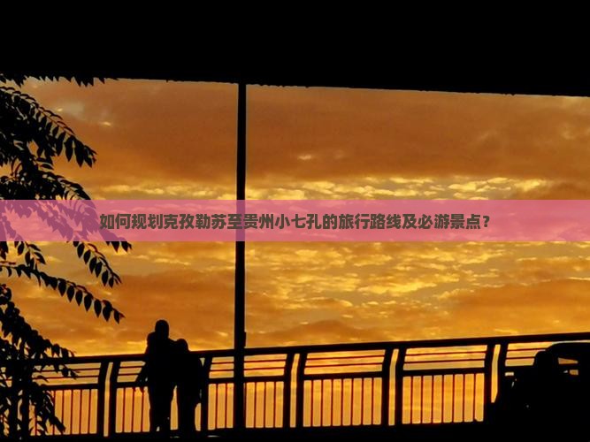 如何规划克孜勒苏至贵州小七孔的旅行路线及必游景点？