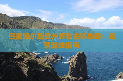 巴彦淖尔到贵州青岩古镇攻略：完整路线指南