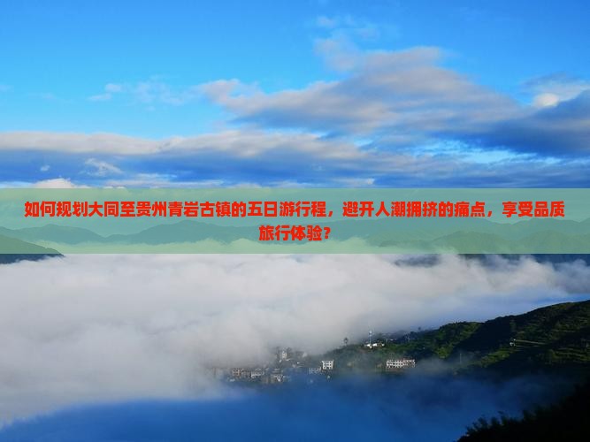 如何规划大同至贵州青岩古镇的五日游行程，避开人潮拥挤的痛点，享受品质旅行体验？