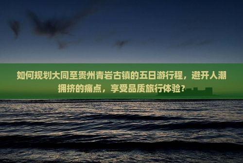 如何规划大同至贵州青岩古镇的五日游行程，避开人潮拥挤的痛点，享受品质旅行体验？