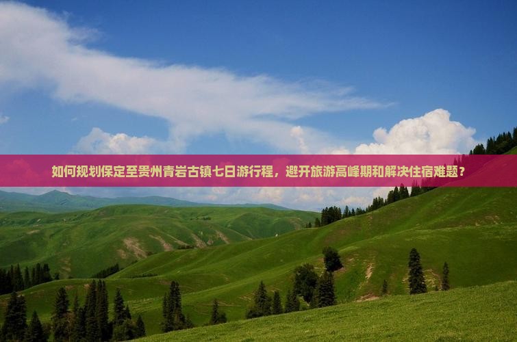 如何规划保定至贵州青岩古镇七日游行程，避开旅游高峰期和解决住宿难题？