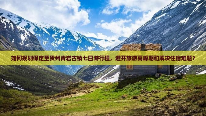 如何规划保定至贵州青岩古镇七日游行程，避开旅游高峰期和解决住宿难题？