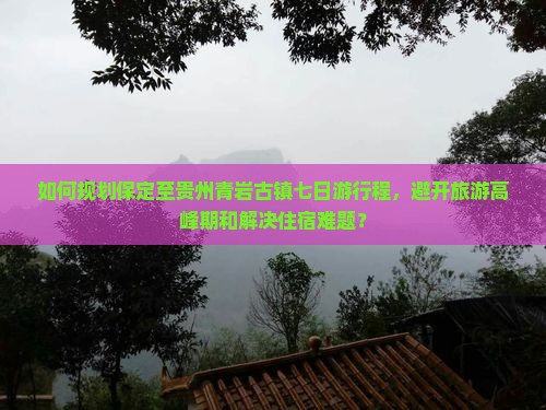 如何规划保定至贵州青岩古镇七日游行程，避开旅游高峰期和解决住宿难题？