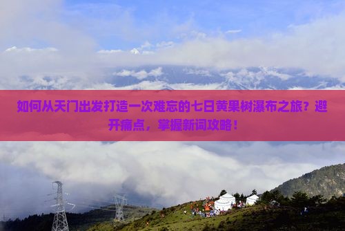 如何从天门出发打造一次难忘的七日黄果树瀑布之旅？避开痛点，掌握新词攻略！