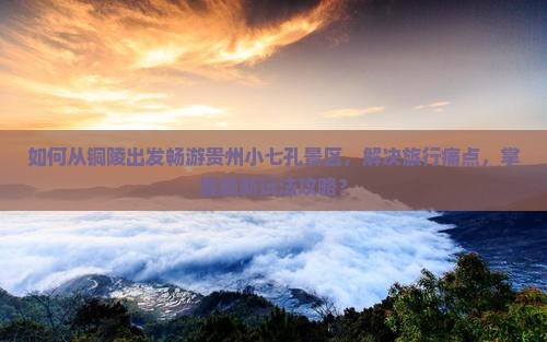 如何从铜陵出发畅游贵州小七孔景区，解决旅行痛点，掌握最新玩法攻略？