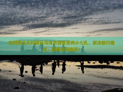 如何用三天时间从乌海市游览贵州小七孔，解决旅行痛点，玩转新词热词？