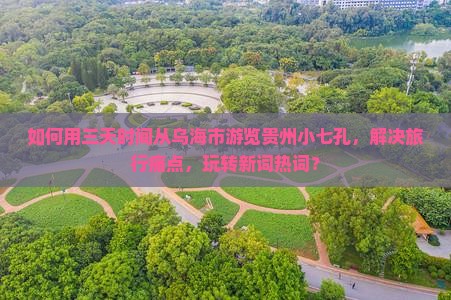如何用三天时间从乌海市游览贵州小七孔，解决旅行痛点，玩转新词热词？