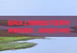 如何从上饶便捷出行至贵州黄果树瀑布，解决旅行中的交通难题？