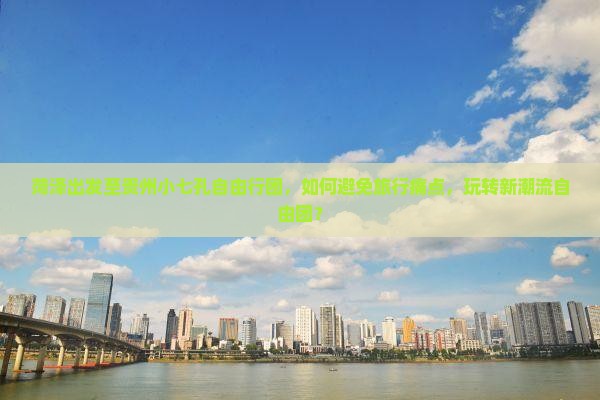 菏泽出发至贵州小七孔自由行团，如何避免旅行痛点，玩转新潮流自由团？