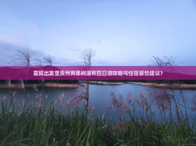 霍邱出发至贵州黄果树瀑布四日游攻略与住宿餐饮建议？
