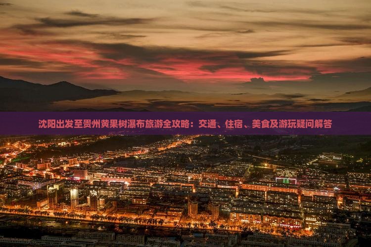 沈阳出发至贵州黄果树瀑布旅游全攻略：交通、住宿、美食及游玩疑问解答