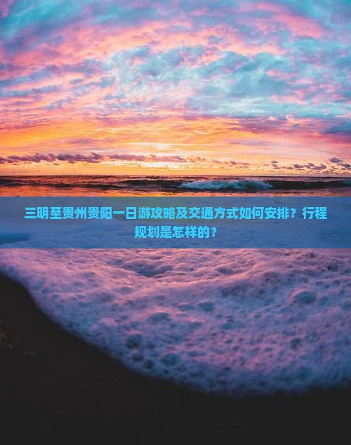 三明至贵州贵阳一日游攻略及交通方式如何安排？行程规划是怎样的？