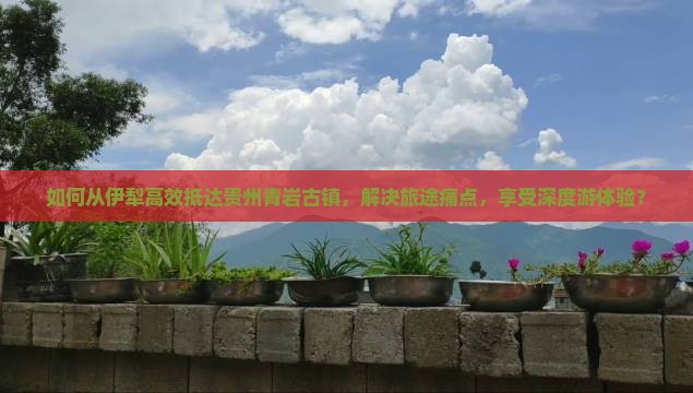如何从伊犁高效抵达贵州青岩古镇，解决旅途痛点，享受深度游体验？