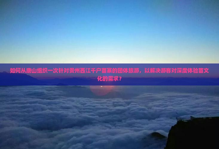 如何从唐山组织一次针对贵州西江千户苗寨的团体旅游，以解决游客对深度体验苗文化的需求？
