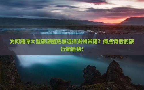 为何湘潭大型旅游团热衷选择贵州贵阳？痛点背后的旅行新趋势！