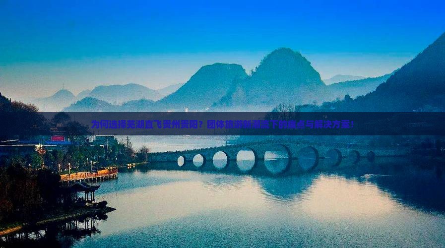 为何选择芜湖直飞贵州贵阳？团体旅游新潮流下的痛点与解决方案！